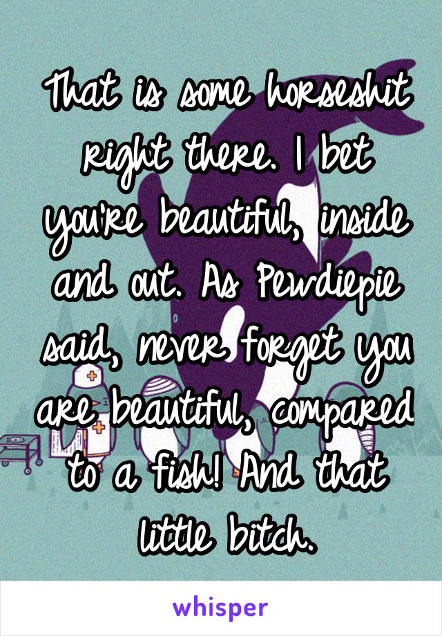 That is some horseshit right there. I bet you're beautiful, inside and out. As Pewdiepie said, never forget you are beautiful, compared to a fish! And that little bitch.