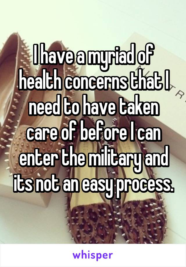 I have a myriad of health concerns that I need to have taken care of before I can enter the military and its not an easy process. 