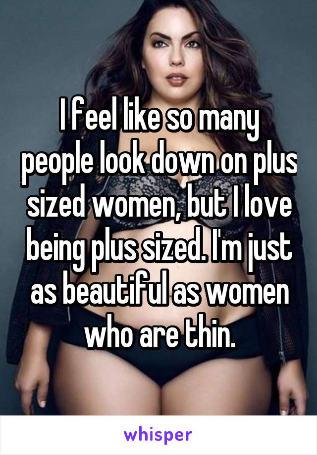 I feel like so many people look down on plus sized women, but I love being plus sized. I'm just as beautiful as women who are thin.