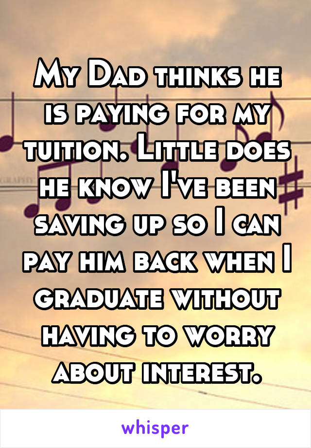 My Dad thinks he is paying for my tuition. Little does he know I've been saving up so I can pay him back when I graduate without having to worry about interest.