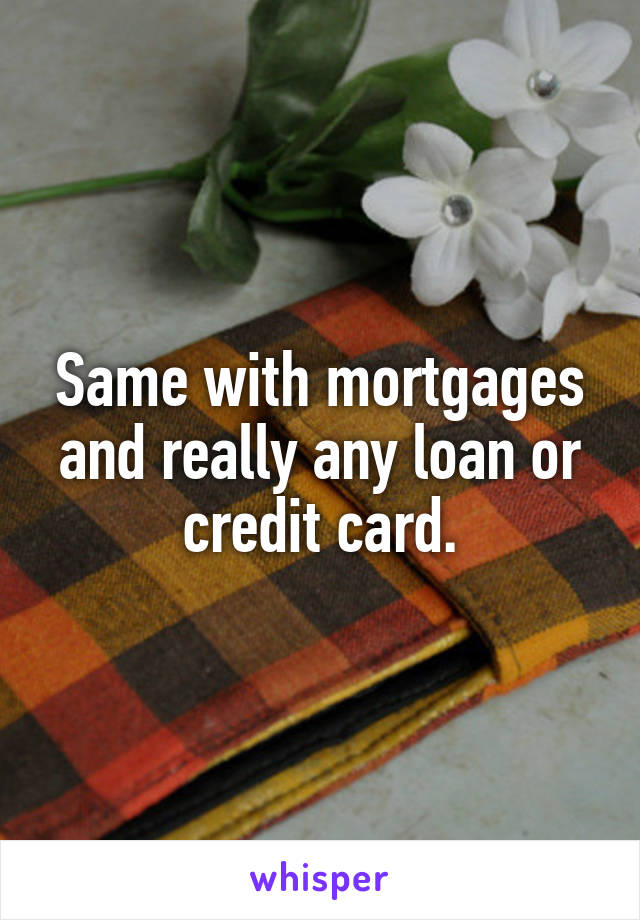 Same with mortgages and really any loan or credit card.