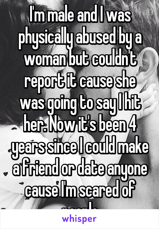 I'm male and I was physically abused by a woman but couldn't report it cause she was going to say I hit her. Now it's been 4 years since I could make a friend or date anyone cause I'm scared of people