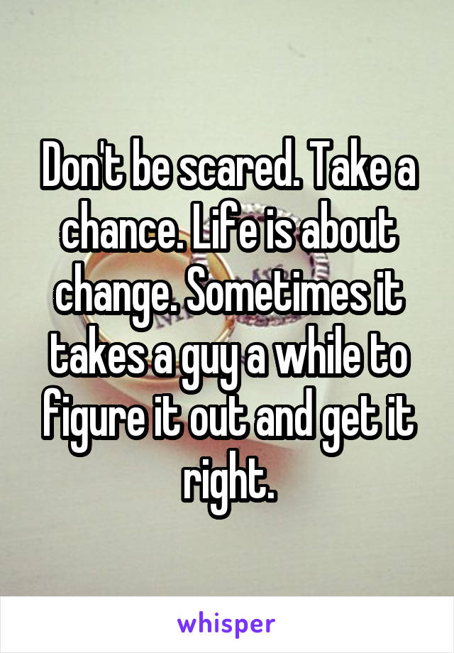 Don't be scared. Take a chance. Life is about change. Sometimes it takes a guy a while to figure it out and get it right.