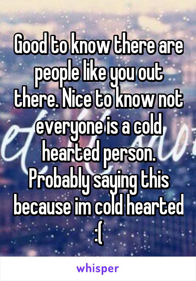 Good to know there are people like you out there. Nice to know not everyone is a cold hearted person. Probably saying this because im cold hearted :(
