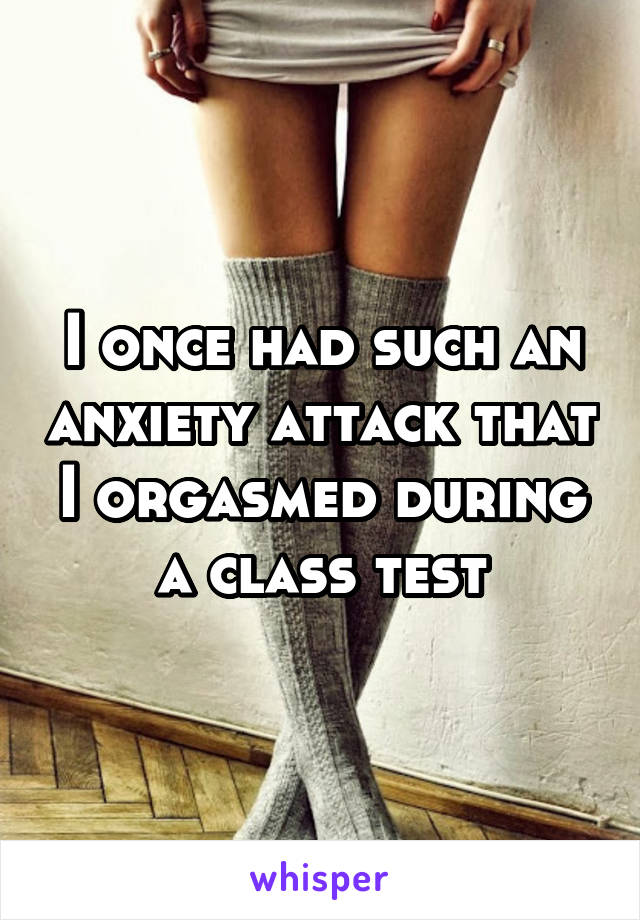 I once had such an anxiety attack that I orgasmed during a class test
