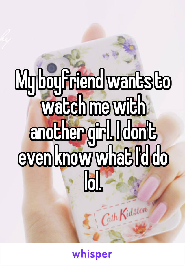 My boyfriend wants to watch me with another girl. I don't even know what I'd do lol.