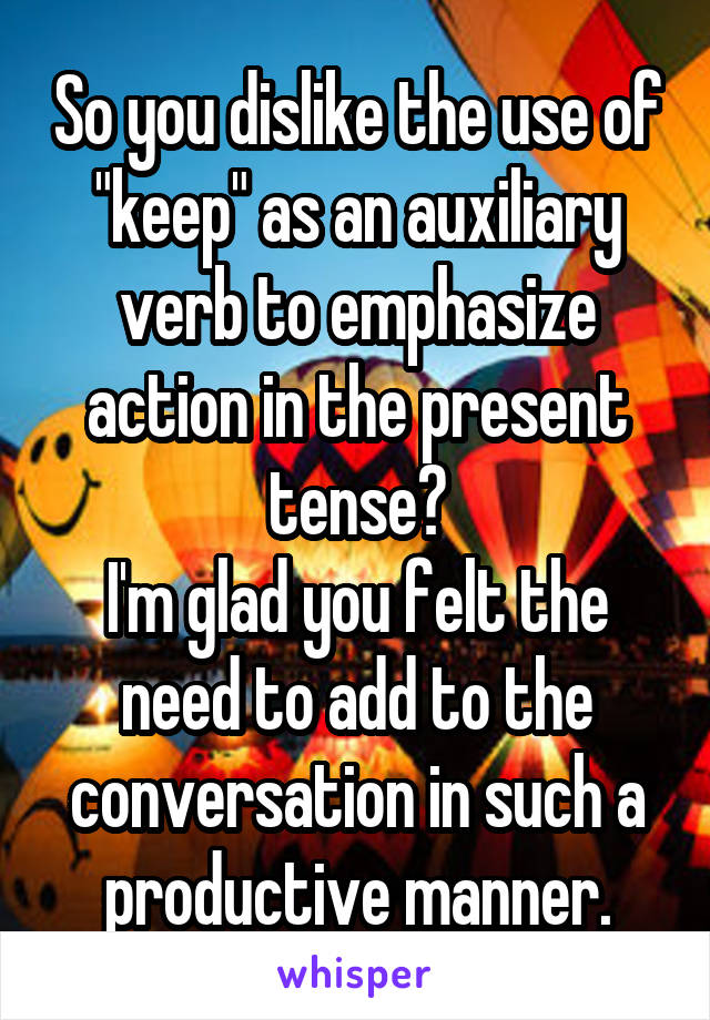 So you dislike the use of "keep" as an auxiliary verb to emphasize action in the present tense?
I'm glad you felt the need to add to the conversation in such a productive manner.