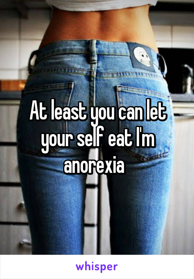 At least you can let your self eat I'm anorexia  