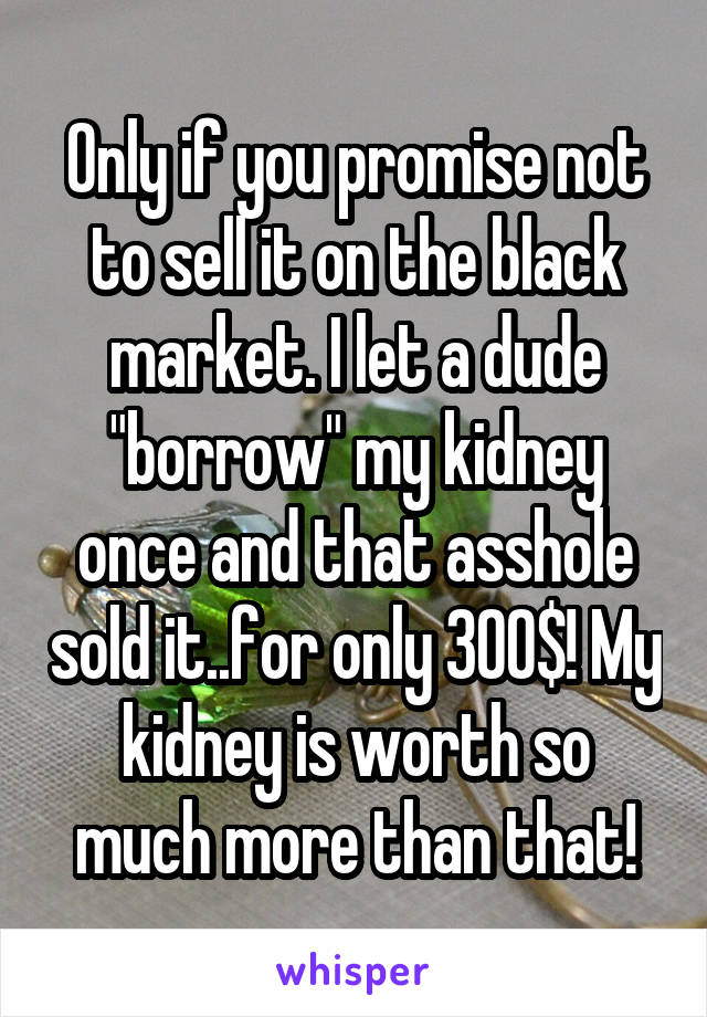 Only if you promise not to sell it on the black market. I let a dude "borrow" my kidney once and that asshole sold it..for only 300$! My kidney is worth so much more than that!