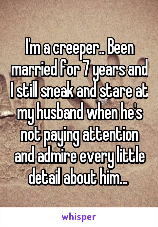 I'm a creeper.. Been married for 7 years and I still sneak and stare at my husband when he's not paying attention and admire every little detail about him... 