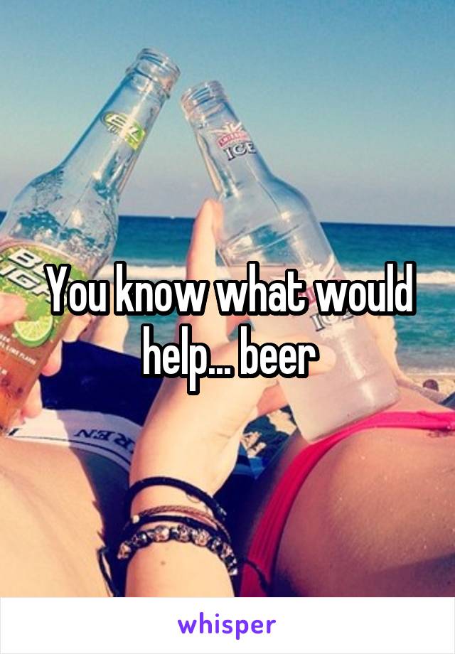 You know what would help... beer