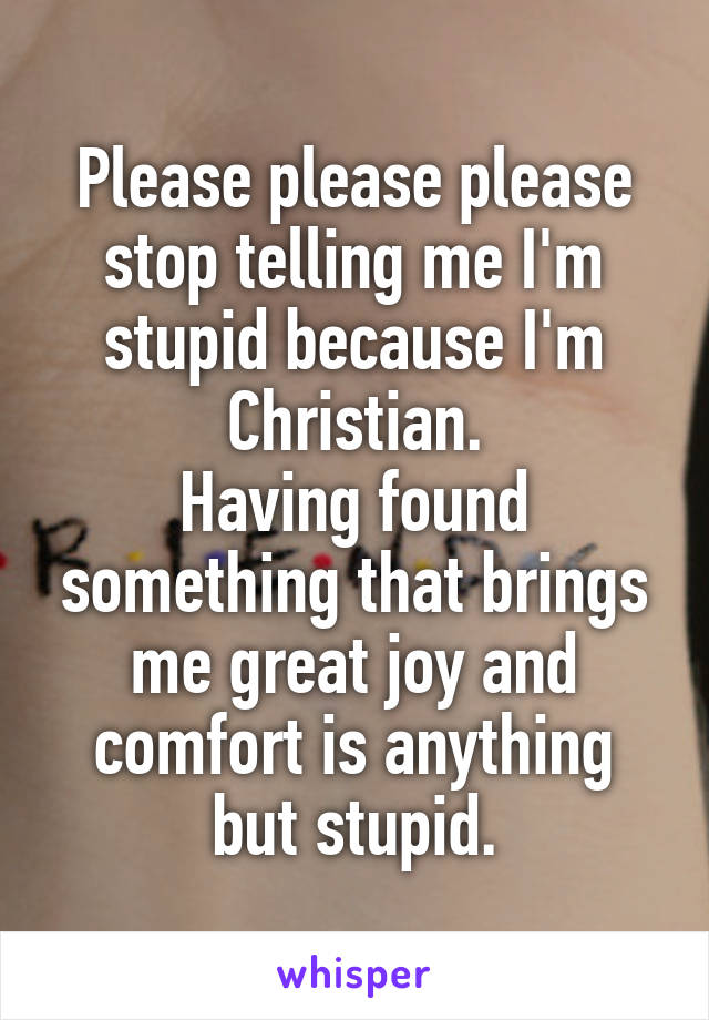 Please please please stop telling me I'm stupid because I'm Christian.
Having found something that brings me great joy and comfort is anything but stupid.