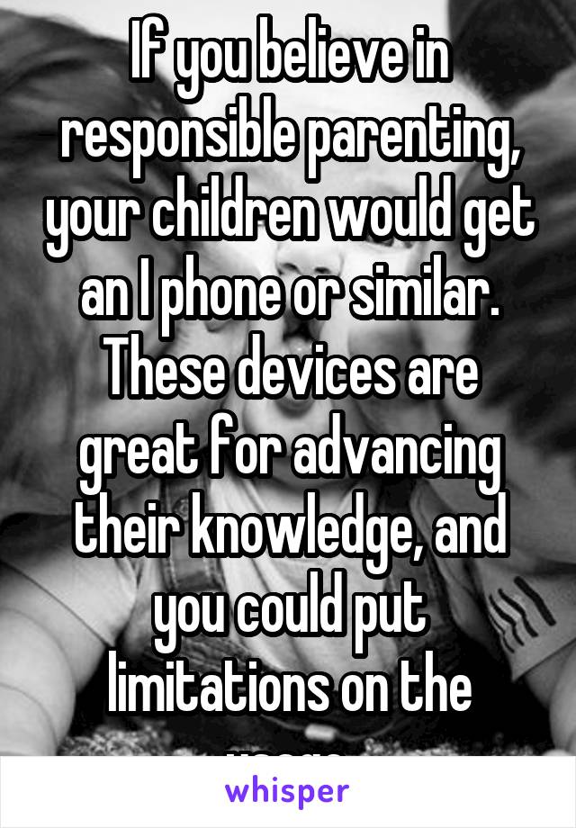 If you believe in responsible parenting, your children would get an I phone or similar. These devices are great for advancing their knowledge, and you could put limitations on the usage.