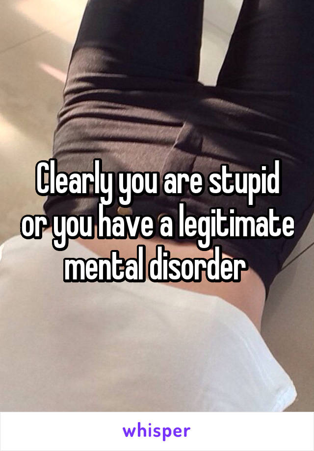 Clearly you are stupid or you have a legitimate mental disorder 