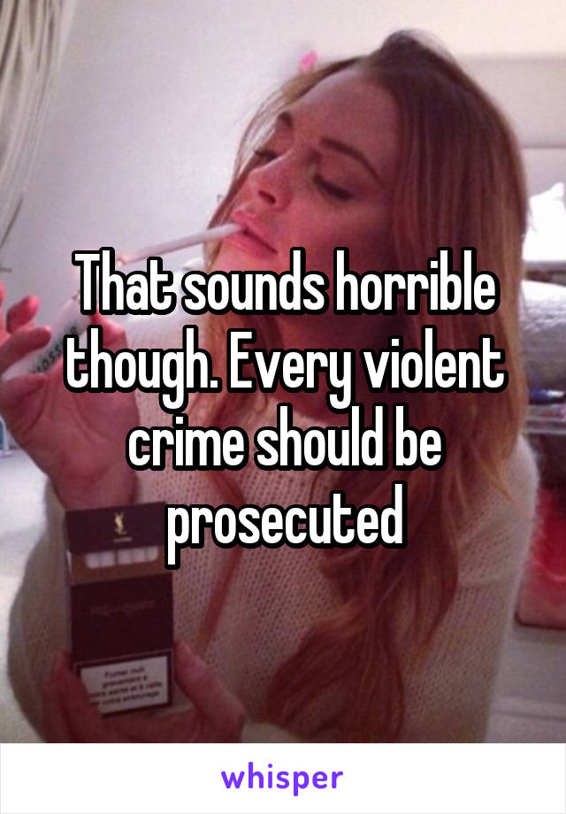 That sounds horrible though. Every violent crime should be prosecuted