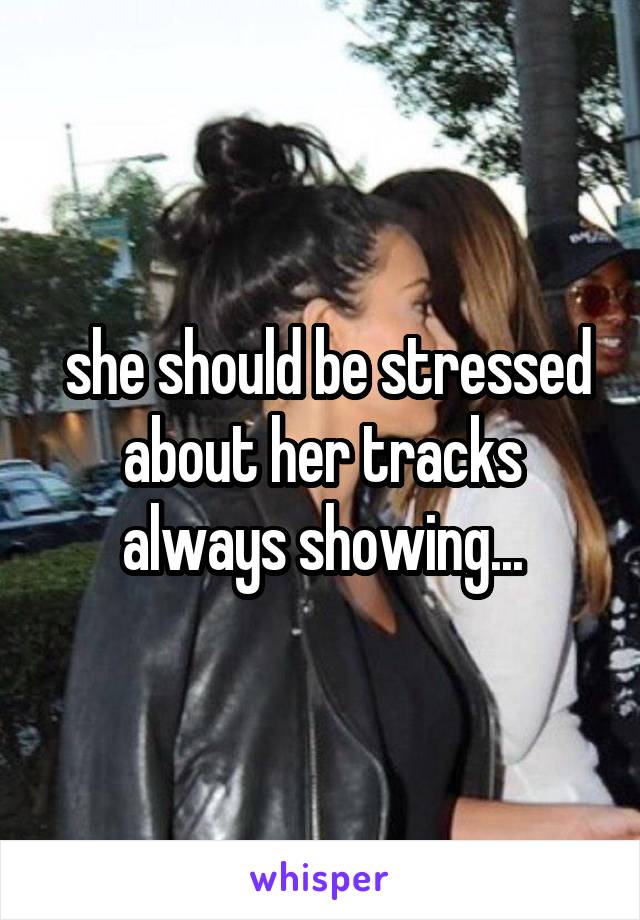  she should be stressed about her tracks always showing...