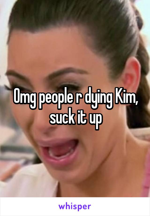 Omg people r dying Kim, suck it up