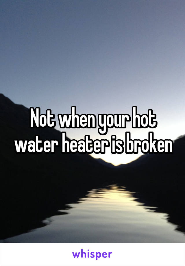 Not when your hot water heater is broken