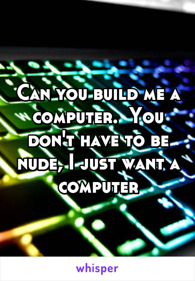 Can you build me a computer.  You don't have to be nude, I just want a computer