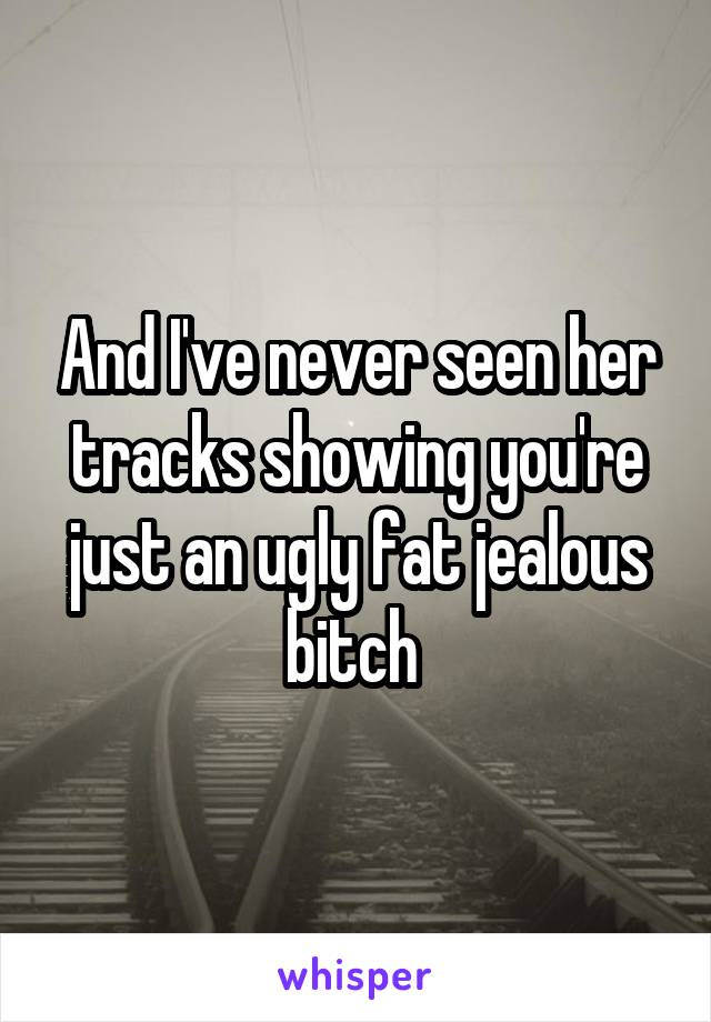 And I've never seen her tracks showing you're just an ugly fat jealous bitch 