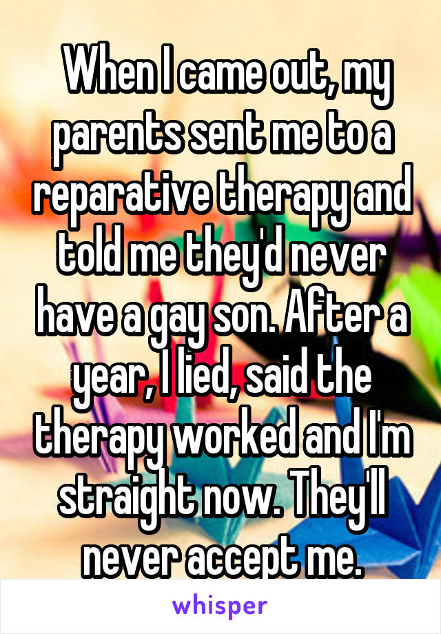  When I came out, my parents sent me to a reparative therapy and told me they'd never have a gay son. After a year, I lied, said the therapy worked and I'm straight now. They'll never accept me.