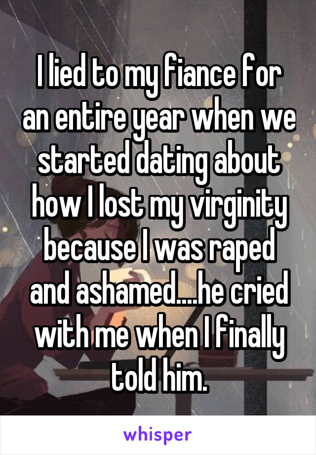 I lied to my fiance for an entire year when we started dating about how I lost my virginity because I was raped and ashamed....he cried with me when I finally told him.