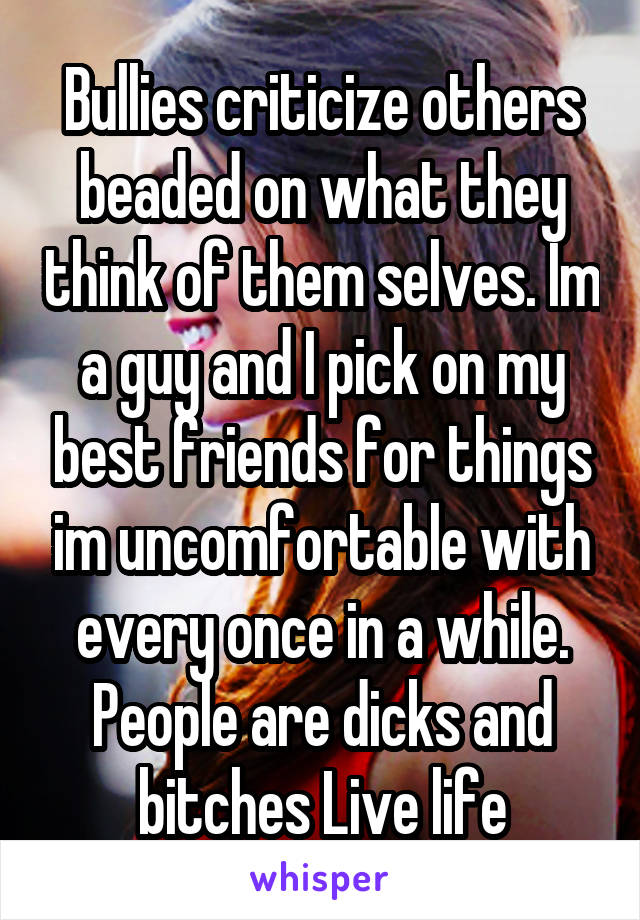 Bullies criticize others beaded on what they think of them selves. Im a guy and I pick on my best friends for things im uncomfortable with every once in a while. People are dicks and bitches Live life