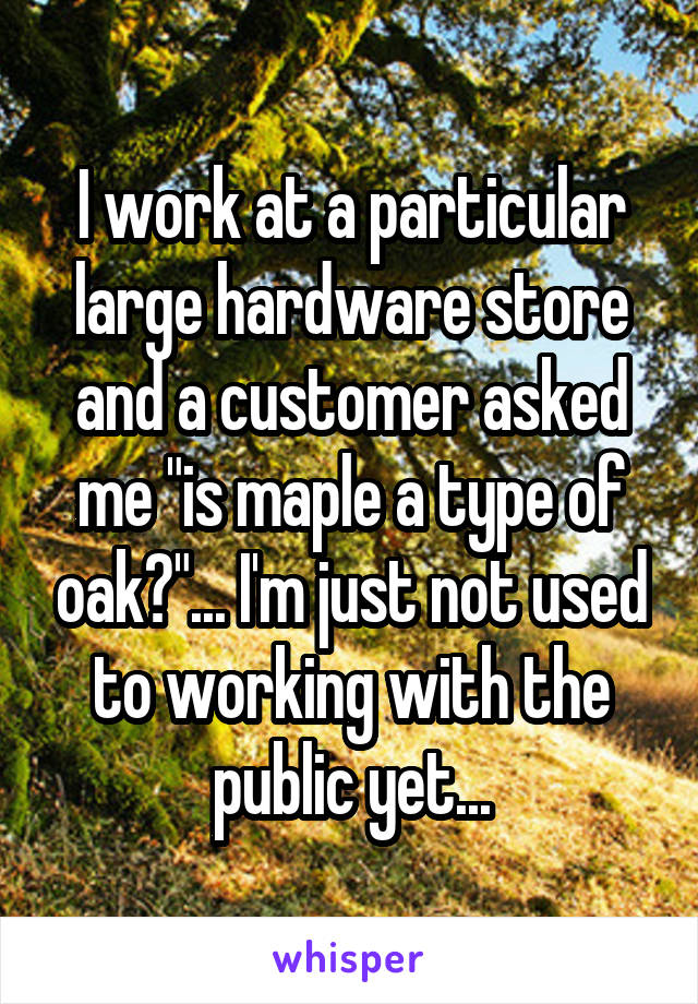 I work at a particular large hardware store and a customer asked me "is maple a type of oak?"... I'm just not used to working with the public yet...
