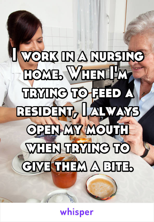 I work in a nursing home. When I'm  trying to feed a resident, I always open my mouth when trying to give them a bite.