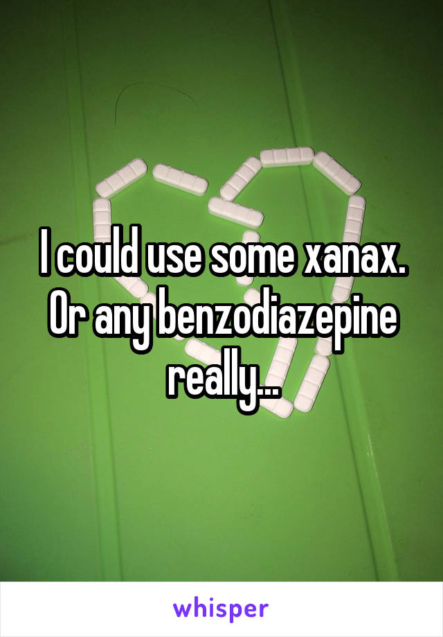 I could use some xanax. Or any benzodiazepine really...