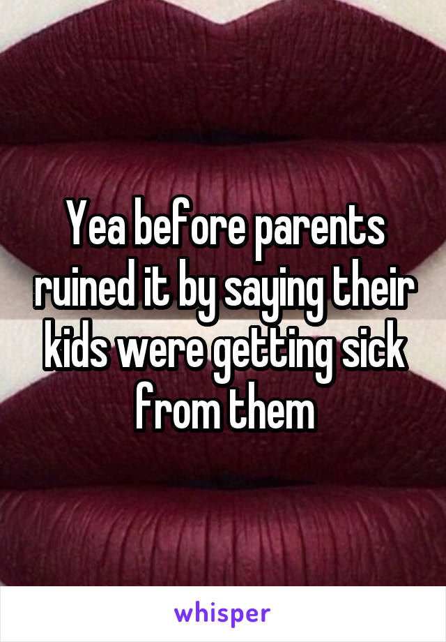 Yea before parents ruined it by saying their kids were getting sick from them