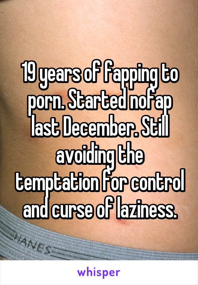 19 years of fapping to porn. Started nofap last December. Still avoiding the temptation for control and curse of laziness.