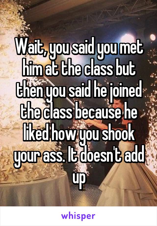Wait, you said you met him at the class but then you said he joined the class because he liked how you shook your ass. It doesn't add up