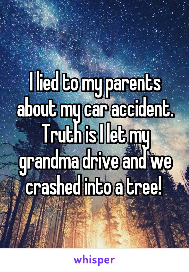 I lied to my parents about my car accident. Truth is I let my grandma drive and we crashed into a tree! 