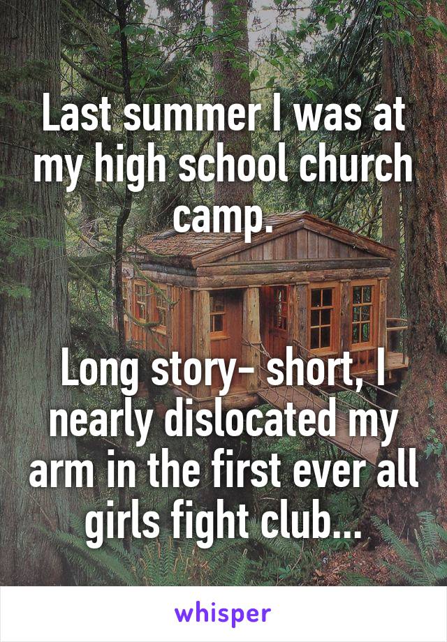 Last summer I was at my high school church camp.


Long story- short, I nearly dislocated my arm in the first ever all girls fight club...