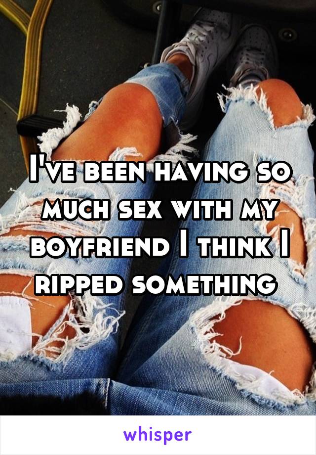 I've been having so much sex with my boyfriend I think I ripped something 