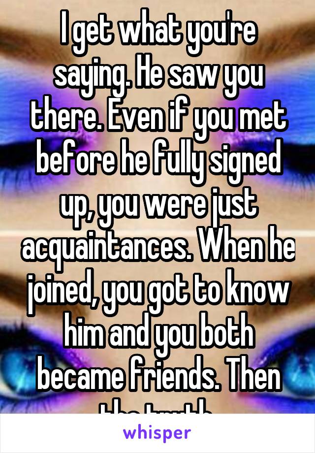 I get what you're saying. He saw you there. Even if you met before he fully signed up, you were just acquaintances. When he joined, you got to know him and you both became friends. Then the truth 