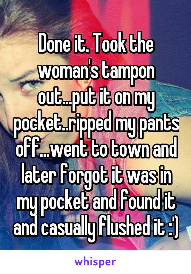 Done it. Took the woman's tampon out...put it on my pocket..ripped my pants off...went to town and later forgot it was in my pocket and found it and casually flushed it :')