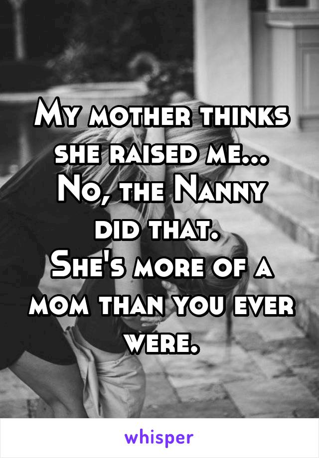 My mother thinks she raised me...
No, the Nanny did that. 
She's more of a mom than you ever were.