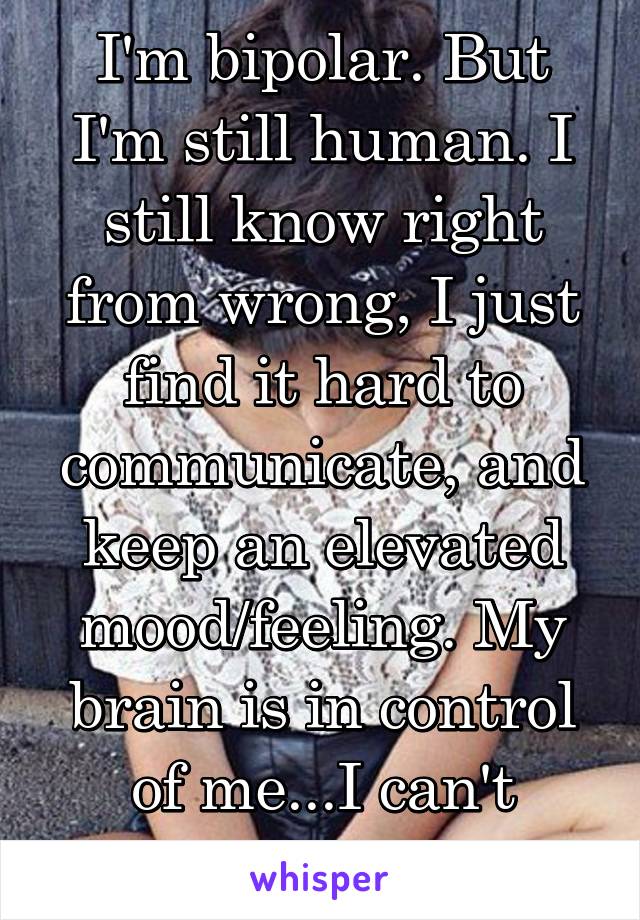 I'm bipolar. But I'm still human. I still know right from wrong, I just find it hard to communicate, and keep an elevated mood/feeling. My brain is in control of me...I can't change that.