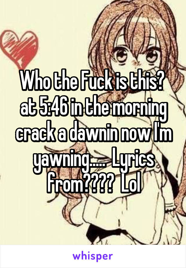 Who the Fuck is this?  at 5:46 in the morning crack a dawnin now I'm yawning.....  Lyrics from????  Lol