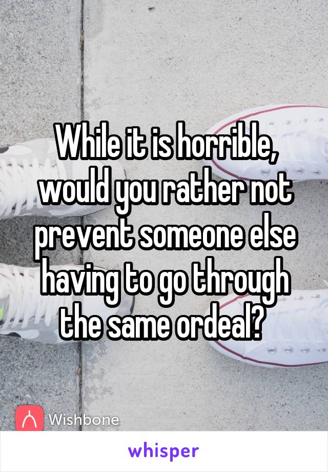While it is horrible, would you rather not prevent someone else having to go through the same ordeal? 