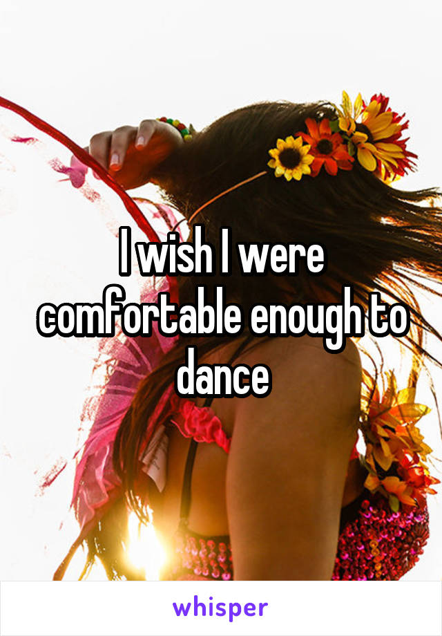 I wish I were comfortable enough to dance