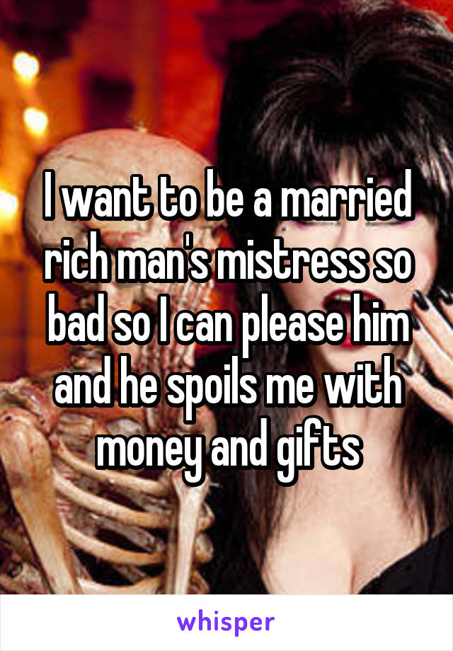 I want to be a married rich man's mistress so bad so I can please him and he spoils me with money and gifts