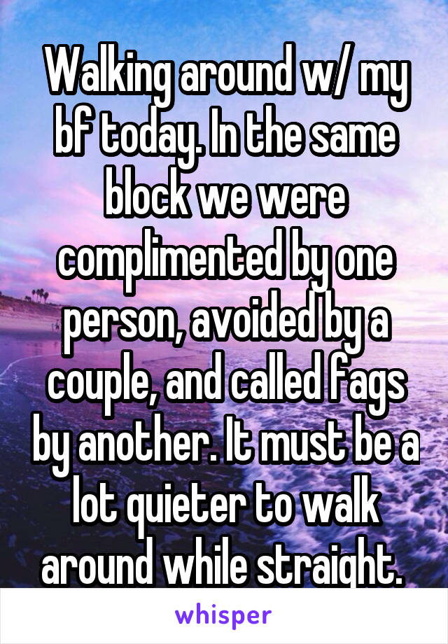 Walking around w/ my bf today. In the same block we were complimented by one person, avoided by a couple, and called fags by another. It must be a lot quieter to walk around while straight. 