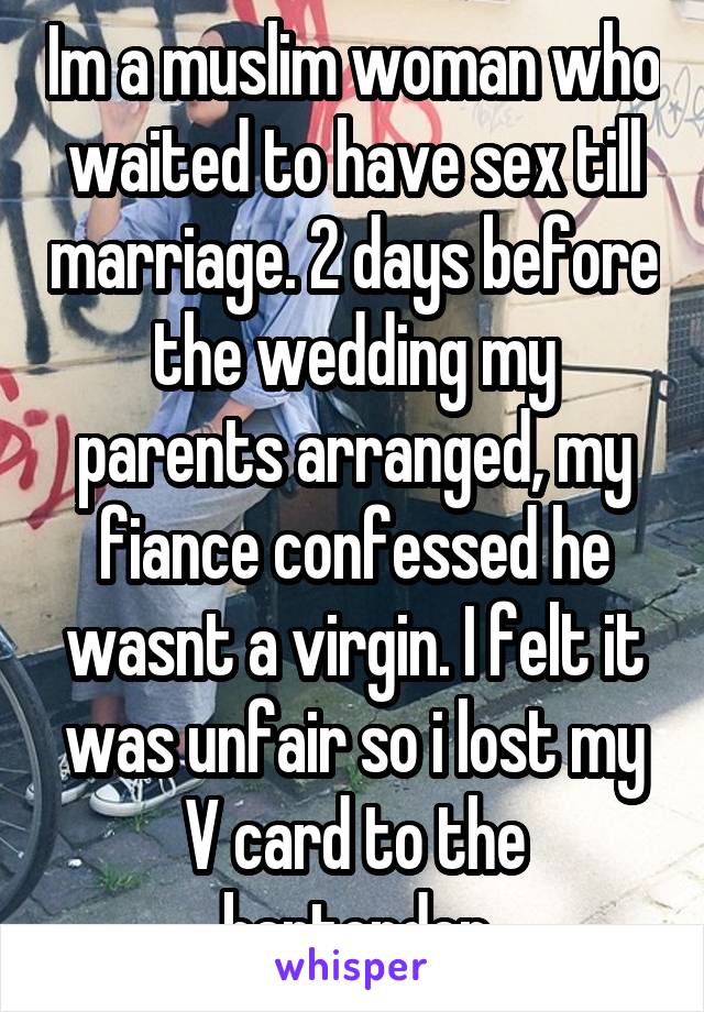 Im a muslim woman who waited to have sex till marriage. 2 days before the wedding my parents arranged, my fiance confessed he wasnt a virgin. I felt it was unfair so i lost my V card to the bartender
