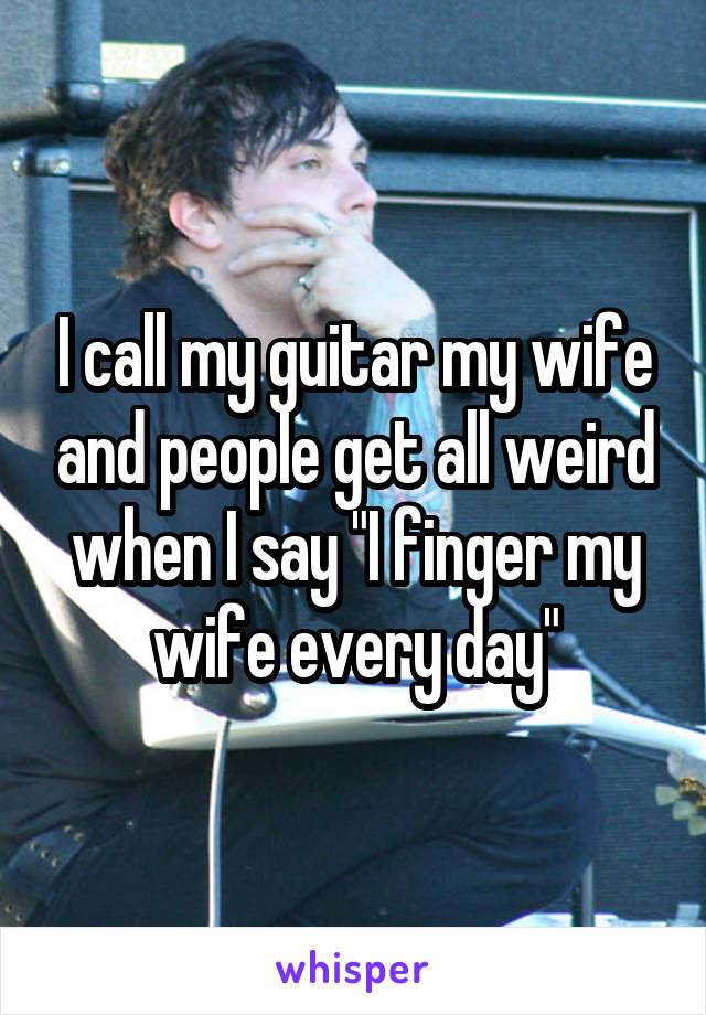 I call my guitar my wife and people get all weird when I say "I finger my wife every day"