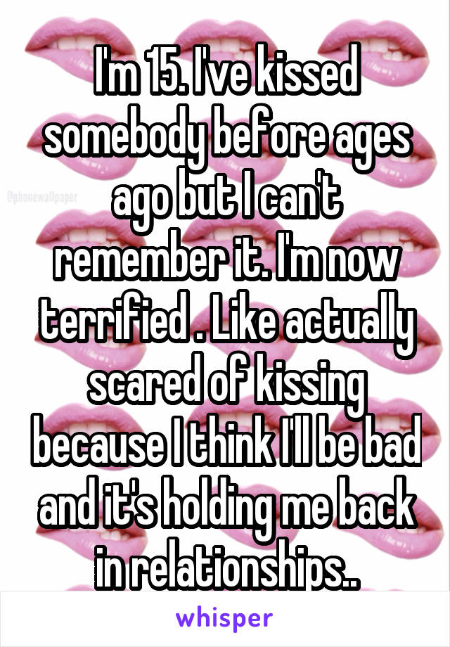 I'm 15. I've kissed somebody before ages ago but I can't remember it. I'm now terrified . Like actually scared of kissing because I think I'll be bad and it's holding me back in relationships..