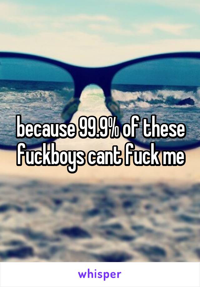 because 99.9% of these fuckboys cant fuck me