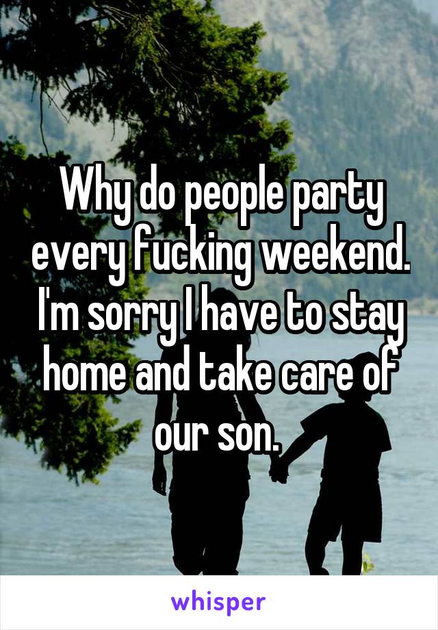 Why do people party every fucking weekend. I'm sorry I have to stay home and take care of our son. 